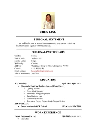 CHEN LING
PERSONAL STATEMENT
I am looking forward to work with an opportunity to grow and exploit my
potential to excel together with the company.
PERSONAL PARTICULARS
Gender: Female
Date of birth: 16-Feb-1993
Marital Status: Single
Nationality: Chinese
Address: Woodlands Drive 72 #06-27. Singapore 738093
Contact: 8119 4555 (HP)
Email address: honeychenling@gmail.com
Date of Availability: July 2015
EDUCATION
BCAAcademy April 2012- April 2015
 Diploma in Electrical Engineering and Clean Energy
o Lighting System
o Green Mark Manager
o Renewable energy integration
o Basic Business Law
o Elements of Business
o Renewable Energy Conversion & Storage System
AEC COLLEGE
 Passed subjects in GCE O-level JULY 2010- DEC 2011
WORK EXPERIENCE
United Engineers Pte Ltd FEB 2015 - MAY 2015
 Internship
 