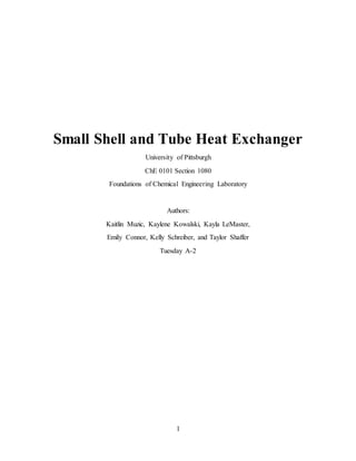1
Small Shell and Tube Heat Exchanger
University of Pittsburgh
ChE 0101 Section 1080
Foundations of Chemical Engineering Laboratory
Authors:
Kaitlin Muzic, Kaylene Kowalski, Kayla LeMaster,
Emily Connor, Kelly Schreiber, and Taylor Shaffer
Tuesday A-2
 