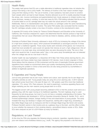 RGA Group Insurance INSIGHT
http://rga.dmplocal.com/...rs_email=dkraemer%2540rgare.com&id=3010&ids=c66ac534aaab81678fd5001f19d5d7db7cb0cccd[3/24/2015 8:05:24 AM]
Health Risks
The widely held opinion that ECs are a viable alternative to traditional cigarettes does not absolve this
product from being a risk to one's health. The delivery of nicotine is the main reason smokers begin
using and then relying on ECs. The use of nicotine, a toxic substance, has been proven to constrict
heart vessels which can lead to heart disease. Nicotine delivered via an EC is readily absorbed through
the airway, skin, mucous membranes and gastrointestinal tract. Acute exposure to inhaled nicotine may
cause dizziness, nausea or vomiting. In more bad news for ECs, FDA testing indicated that the amount
of nicotine listed on an EC cartridge label may not match the actual amount in the cartridge.
Additionally, there is no standardization and quality control, so cartridges under the same manufacturing
label may release different levels of nicotine. The same FDA studies also concluded that the nicotine-
free EC cartridges actually contain a low dose of nicotine, contrary to the manufacturer's claim.
A separate 2014 study at the Center for Tobacco Control Research and Education at the University of
California, San Francisco analyzed EC vapors and determined that the devices produce a high level of
nanoparticles that can cause inflammation and that are linked to diabetes, asthma, strokes and heart
disease.
Scientists at Portland State University addressed a study of ECs by increasing the voltage of the device
to a high level (creating more vapor), which produced formaldehyde (a carcinogen) amounts 15 times
greater than a traditional cigarette. Those study results seem dramatic at first glance, but it should be
noted that most sensible EC users would not operate their devices at such a high voltage level. One of
the patrons in my local vape shop commented when we were discussing the study, "No one in their
right mind would do that. It would taste awful." Also, in the same study formaldehyde was not detected
when the voltage was set at a low level in the EC.
Another health risk was highlighted in a December 2014 New York Times article claiming that tin, zinc,
carcinogens and heavy metals have been detected in EC devices, most of which originate in China.
Some believe that the absence of FDA involvement and the lack of meaningful Chinese government
regulations have created an environment where poor-quality manufacturing practices are the norm.
Compounding the problem in China is that some ECs are also being produced by counterfeiters in
addition to legitimate operations.
E-Cigarettes and Young People
Just as every generation has its own music, fashion and culture, each typically has its own illegal and
unhealthy activities as well. Young people today are using ECs at an alarming rate. A 2014 national
high school survey found that in the past 30 days U.S. 12th graders used ECs more than traditional
cigarettes, 17% versus 14%. Peer pressure, the need to experiment, numerous appealing flavors and
target marketing are the main reasons young people latch on to ECs.
The biggest concern with young people becoming addicted to ECs is that this product could serve as a
gateway drug, with the vaper moving on to traditional cigarettes. The term "gateway drug" is used
frequently by anti-drug groups, but most of us do not have a complete understanding of its history. The
gateway hypothesis was developed in 1975 by Columbia University's Denise B. Kandel, Ph.D., and it
involved epidemiologic analysis, biologic testing of mice and observations of young people. The study
revealed that drug use develops in stages and sequences, starting with a legal drug, proceeding to
less-lethal illegal drugs such as marijuana and then to stronger illegal drugs like heroin and cocaine.
Professor Kandel's opinion is that nicotine acts as a gateway drug on the brain, and this effect is likely
to occur whether the exposure is from smoking tobacco, secondhand tobacco smoke or ECs. (Note:
ECs were analyzed as part of a 2014 follow-up study by Kandel.)
Regulations, or Lack Thereof
At this time the FDA only regulates the following tobacco products: cigarettes, cigarette tobacco, roll-
your-own tobacco and smokeless tobacco (e.g., snuff). The agency has proposed a rule that would
 