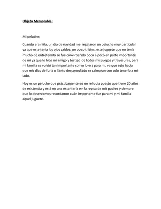 Objeto Memorable:
Mi peluche:
Cuando era niña, un día de navidad me regalaron un peluche muy particular
ya que este tenía los ojos caídos; un poco tristes, este juguete que no tenía
mucho de entretenido se fue convirtiendo poco a poco en parte importante
de mi ya que lo hice mi amigo y testigo de todos mis juegos y travesuras, para
mi familia se volvió tan importante como lo era para mí, ya que este hacia
que mis días de furia o llanto desconsolado se calmaran con solo tenerlo a mi
lado.
Hoy es un peluche que prácticamente es un reliquia puesto que tiene 20 años
de existencia y está en una estantería en la repisa de mis padres y siempre
que lo observamos recordamos cuán importante fue para mí y mi familia
aquel juguete.
 