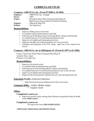 CURRICULAM VITAE
Company: ABB SUSA, Inc. (From 07/2000 to 10-2004)
Employer : ABB SUSA, Inc., in Egypt
Owner : AWG
Project : Alexandria Waste Water Treatment Plant Phase II
High Priority Project-AWGA/USAID (92millions)
Engineer : Metcalf & Eddy CPC
Position : Site Supervisor
Responsibilities:
• Supervise Pilling and civil activities
• Co-ordinate between Subcontractors and CQC
• Following up all finishing works concerning (Bricks, Plaster and Painting)
• Co-ordinate between Civil and Electromechanical works
• Supervise all Asphalt and Landscaping Activities
• Organize and adjust the related documents for every given job.
• Attending and preparing of the PVC lining spark test in the concrete box
culvert
Company: ABB SUSA, Inc & Dillingham JV (From 01-1997 to 01-2000)
Project: Canal Cities Waste Water Treatment Plant Phase II
Location: Suez, Egypt
Position: Civil supervisor
Responsibilities:
• Supervise all concrete works.
• Co-ordinate between Subcontractors and CQC
• Following up all work finishing (Bricks, Plaster and Painting)
• Co-ordinate between Civil and Electromechanical work in site activities.
• Supervise all Asphalt and Landscaping Activities
• Prepare all the documentation related to the site work and requirement job.
Education Faculty of physical education
• High Technical electronic Diploma from (Alex university)
Language Skills: Arabic: Mother tongue
• English: Good
Others
Completed a course on
 Supervisor specific safety training from National occupational safety & health
center (Osho center)
Completed a course on
IIF supervisors from (JMJ ASSOCIATES)
Gulf License: Oman license and Emirates license
 