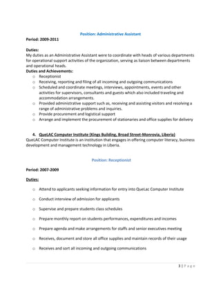 Position: Administrative Assistant
Period: 2009-2011
Duties:
My duties as an Administrative Assistant were to coordinate with heads of various departments
for operational support activities of the organization, serving as liaison between departments
and operational heads.
Duties and Achievements:
o Receptionist
o Receiving, reporting and filing of all incoming and outgoing communications
o Scheduled and coordinate meetings, interviews, appointments, events and other
activities for supervisors, consultants and guests which also included traveling and
accommodation arrangements.
o Provided administrative support such as, receiving and assisting visitors and resolving a
range of administrative problems and inquiries.
o Provide procurement and logistical support
o Arrange and implement the procurement of stationaries and office supplies for delivery
4. QueLAC Computer Institute (Kings Building, Broad Street-Monrovia, Liberia)
QueLAC Computer Institute is an institution that engages in offering computer literacy, business
development and management technology in Liberia.
Position: Receptionist
Period: 2007-2009
Duties:
o Attend to applicants seeking information for entry into QueLac Computer Institute
o Conduct interview of admission for applicants
o Supervise and prepare students class schedules
o Prepare monthly report on students performances, expenditures and incomes
o Prepare agenda and make arrangements for staffs and senior executives meeting
o Receives, document and store all office supplies and maintain records of their usage
o Receives and sort all incoming and outgoing communications
3 | P a g e
 