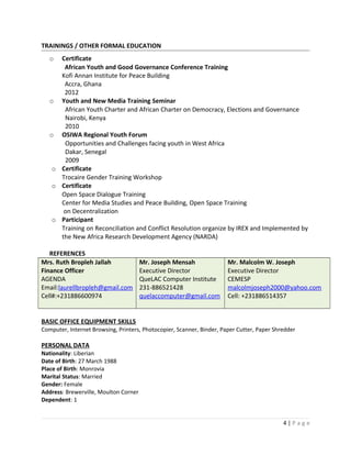 TRAININGS / OTHER FORMAL EDUCATION
o Certificate
African Youth and Good Governance Conference Training
Kofi Annan Institute for Peace Building
Accra, Ghana
2012
o Youth and New Media Training Seminar
African Youth Charter and African Charter on Democracy, Elections and Governance
Nairobi, Kenya
2010
o OSIWA Regional Youth Forum
Opportunities and Challenges facing youth in West Africa
Dakar, Senegal
2009
o Certificate
Trocaire Gender Training Workshop
o Certificate
Open Space Dialogue Training
Center for Media Studies and Peace Building, Open Space Training
on Decentralization
o Participant
Training on Reconciliation and Conflict Resolution organize by IREX and Implemented by
the New Africa Research Development Agency (NARDA)
REFERENCES
Mrs. Ruth Bropleh Jallah
Finance Officer
AGENDA
Email:laurellbropleh@gmail.com
Cell#:+231886600974
Mr. Joseph Mensah
Executive Director
QueLAC Computer Institute
231-886521428
quelaccomputer@gmail.com
Mr. Malcolm W. Joseph
Executive Director
CEMESP
malcolmjoseph2000@yahoo.com
Cell: +231886514357
BASIC OFFICE EQUIPMENT SKILLS
Computer, Internet Browsing, Printers, Photocopier, Scanner, Binder, Paper Cutter, Paper Shredder
PERSONAL DATA
Nationality: Liberian
Date of Birth: 27 March 1988
Place of Birth: Monrovia
Marital Status: Married
Gender: Female
Address: Brewerville, Moulton Corner
Dependent: 1
4 | P a g e
 
