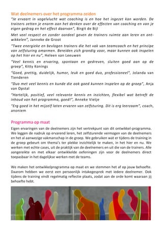 Wat deelnemers over het programma zeiden
“Je ervaart in vogelvlucht wat coaching is en hoe het ingezet kan worden. De
trainers zetten je enorm aan het denken over de effecten van coaching en van je
eigen gedrag en het effect daarvan”, Birgit de Bijl
Met veel respect en zonder oordeel geven de trainers ruimte aan leren en ont-
wikkelen”, Janneke de Groot
“Twee energieke en bevlogen trainers die het vak van teamcoach en het principe
van zelfsturing omarmen. Bereiden zich grondig voor, maar kunnen ook inspelen
op het hier en nu”, Heleen van Leeuwen
“Veel kennis en ervaring, spontaan en gedreven, sluiten goed aan op de
groep”, Kitty Konings
“Goed, prettig, duidelijk, humor, leuk en goed duo, professioneel”, Jolanda van
Tienderen
“Duo met veel kennis en kunde die ook goed kunnen inspelen op de groep”, Anja
van Opstal
“Hartelijk, positief, veel relevante kennis en inzichten, flexibel wat betreft de
inhoud van het programma, goed!”, Anneke Vietje
“Erg goed in het mijzelf laten ervaren van zelfsturing. Dit is erg leerzaam”, coach,
anoniem
Programma op maat
Eigen ervaringen van de deelnemers zijn het vertrekpunt van dit ontwikkel-programma.
We leggen de nadruk op ervarend leren, het zelfsturende vermogen van de deelnemers
en het al aanwezige vakmanschap in de groep. We gebruiken wat er tijdens de training in
de groep gebeurt om thema’s ter plekke inzichtelijk te maken, in het hier en nu. We
werken met echte cases, uit de praktijk van de deelnemers en uit die van de trainers. Alle
aangereikte en met elkaar ontwikkelde oefeningen zijn voor de deelnemers direct
toepasbaar in het dagelijkse werken met de teams.
We maken het ontwikkelprogramma op maat en we stemmen het af op jouw behoefte.
Daarom hebben we eerst een persoonlijk intakegesprek met iedere deelnemer. Ook
tijdens de training vindt regelmatig reflectie plaats, zodat aan de orde komt waaraan jij
behoefte hebt.
 