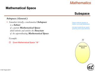 © Art Traynor 2011
Mathematics
Subspace
Subspace ( General )
Mathematical Space
Somewhat trivially, a mathematical Subspace
is a Subset
of a parent Mathematical Space
which inherits and enriches the Structure
of the superordinating Mathematical Space
 Closed under the operation of
Addition and Scalar Multiplication
And which satisfy the ten axioms
governing vector space elements
Mathematical
Space
M
Mathematical
Space
Given Mathematical Space “ M “①
Example:
 