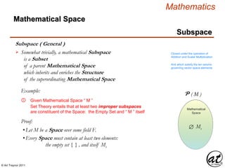© Art Traynor 2011
Mathematics
Subspace
Subspace ( General )
Mathematical Space
Somewhat trivially, a mathematical Subspace
is a Subset
of a parent Mathematical Space
which inherits and enriches the Structure
of the superordinating Mathematical Space
 Closed under the operation of
Addition and Scalar Multiplication
And which satisfy the ten axioms
governing vector space elements
Mathematical
Space
M
Mathematical
Space
Given Mathematical Space “ M ”①
Example:
Set Theory entails that at least two improper subspaces
are constituent of the Space: the Empty Set and “ M ” itself
Proof:
•Let M be a Space over some field F.
•Every Space must contain at least two elements:
the empty set { } , and itself Ms
P ( M )
Ms
 