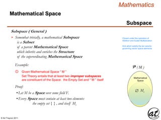 © Art Traynor 2011
Mathematics
Subspace
Subspace ( General )
Mathematical Space
Somewhat trivially, a mathematical Subspace
is a Subset
of a parent Mathematical Space
which inherits and enriches the Structure
of the superordinating Mathematical Space
 Closed under the operation of
Addition and Scalar Multiplication
And which satisfy the ten axioms
governing vector space elements
Mathematical
Space
M
Mathematical
Space
Given Mathematical Space “ M ”①
Example:
Set Theory entails that at least two improper subspaces
are constituent of the Space: the Empty Set and “ M ” itself
Proof:
•Let M be a Space over some field F.
•Every Space must contain at least two elements:
the empty set { } , and itself Ms
P ( M )
Ms
 