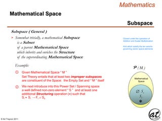 © Art Traynor 2011
Mathematics
Subspace
Subspace ( General )
Mathematical Space
Somewhat trivially, a mathematical Subspace
is a Subset
of a parent Mathematical Space
which inherits and enriches the Structure
of the superordinating Mathematical Space
 Closed under the operation of
Addition and Scalar Multiplication
And which satisfy the ten axioms
governing vector space elements
Mathematical
Space
M
Mathematical
Space
Given Mathematical Space “ M ”①
Example:
Set Theory entails that at least two improper subspaces
are constituent of the Space: the Empty Set and “ M ” itself
P ( M )
Ss
② We next introduce into this Power Set / Spanning space
a well defined non-zero element “ S ” and at least one
additional Structuring operation (∗) such that
Si ∗ Si Fi  Ss
Si
∗
 