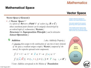 © Art Traynor 2011
Mathematics
Vector Space
Vector Space ( General )
Mathematical Space
Vector Spaces
Vector
Spaces
Metric
Spaces
Topological
Spaces
A Vector Space V
is a species of Set over a Field F of scalars (e.g. R or C )
whose constituent point elements can be uniquely characterized by
an ordered tuple of n-dimension ( Vectors )
Structured the Superposition Principle ( and its derivative
Linear Operations ):

Addition ( aka Additivity Property )
A function that assigns to the combination of any two or more elements
of the space a resultant unique n-tuple ( Vector ) composed of the
sum of the respective operand vector components.
f ( 〈 a , b 〉 ) = 〈 an + bn 〉 = 〈 rn 〉 = r ( e.g. rn  R n
)
f : V + V  V = a  V  f ( a )  V
Closed under the operation of
Addition and Scalar Multiplication
And which satisfy the ten axioms
governing vector space elements
The simplest Vector Space is the
space populated by only the Field
itself, known as a Coordinate Space
Vector Addition corresponds to the Motion of Translation
 