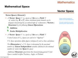 © Art Traynor 2011
Mathematics
Vector Space
Vector Space ( General )
Mathematical Space
Vector Spaces
Vector
Spaces
Metric
Spaces
Topological
Spaces
A Vector Space V is a species of Set over a Field F
of scalars (e.g. R or C ) whose constituent point elements can be
uniquely characterized by an ordered tuple of n-dimension ( Vectors )
Structured by the following Linear Operations:

Addition
Scalar Multiplication
Closed under the operation of
Addition and Scalar Multiplication
And which satisfy the ten axioms
governing vector space elements
Vector/Linear (VL ) Spaces are said to be “Algebraic”
VL Space operations define figures (subspaces?) such as lines and planes
The Dimension of a VL Space is determined by the maximal
number of Linear Independent variables (identical to the minimal
number of vectors that Span the space)
Additional Structure apart from that characterizing general Vector
Space is needed to define Nearness, Angles, or Distance
A Vector Space V is a species of Set over a Field F
 