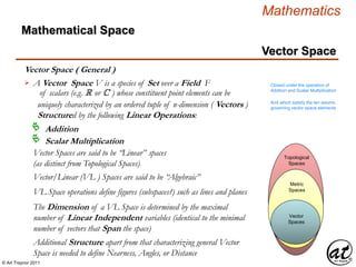 © Art Traynor 2011
Mathematics
Vector Space
Vector Space ( General )
Mathematical Space
Vector Spaces
Vector
Spaces
Metric
Spaces
Topological
Spaces
A Vector Space V is a species of Set over a Field F
of scalars (e.g. R or C ) whose constituent point elements can be
uniquely characterized by an ordered tuple of n-dimension ( Vectors )
Structured by the following Linear Operations:

Addition
Scalar Multiplication
Closed under the operation of
Addition and Scalar Multiplication
And which satisfy the ten axioms
governing vector space elements
Vector Spaces are said to be “Linear” spaces
(as distinct from Topological Spaces)
Vector/Linear (VL ) Spaces are said to be “Algebraic”
VL Space operations define figures (subspaces?) such as lines and planes
The Dimension of a VL Space is determined by the maximal
number of Linear Independent variables (identical to the minimal
number of vectors that Span the space)
Additional Structure apart from that characterizing general Vector
Space is needed to define Nearness, Angles, or Distance
 