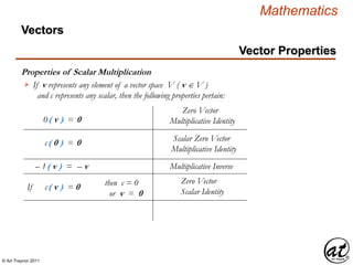 © Art Traynor 2011
Mathematics
Vectors
Vector Properties
Multiplicative Inverse
If c( v ) = 0
Zero Vector
Scalar Identity
– 1( v ) = – v
Properties of Scalar Multiplication
If v represents any element of a vector space V ( v  V )
and c represents any scalar, then the following properties pertain:

Zero Vector
Multiplicative Identity0( v ) = 0
Scalar Zero Vector
Multiplicative Identity
c( 0 ) = 0
then c = 0
or v = 0
 