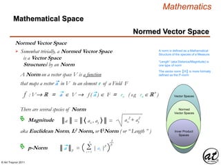 © Art Traynor 2011
Mathematics
Normed Vector Space
Normed Vector Space
Mathematical Space
“Length” (aka Distance/Magnitude) is
one type of norm
The vector norm ║X║ is more formally
defined as the ℓ2-norm
Somewhat trivially, a Normed Vector Space
is a Vector Space
Structured by an Norm
 A norm is defined as a Mathematical
Structure of the species of a Measure.
Inner Product
Spaces
Normed
Vector Spaces
Vector Spaces
There are several species of Norm
A Norm on a vector space V is a function
that maps a vector a in V to an element r of a Field F
f : V R = a  V  f ( a )  F = rn ( e.g rn  R n
)
2 2
ax + ay║a ║ = ║〈 ax , ay 〉║ =Magnitude
p-Norm
aka Euclidean Norm, L2 Norm, or ℓ2Norm ( or “ Length ” )
║a ║p = ( Σ | ai |p
)i = 1
n 1
p
 