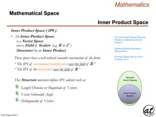 © Art Traynor 2011
Mathematics
Inner Product Space
Inner Product Space ( IPS )
An Inner Product Space
is a Vector Space
over a Field of Scalars (e.g. R or C )
Structured by an Inner Product

Inner Product
Spaces
Normed
Vector Spaces
For a Euclidean Space the Inner
Product is defined as the Dot
Product
Positive-Definite Symmetric
Bilinear Form
Length/Distance or Magnitude of Vectors
This Structure moreover defines IPS salients such as:
Vector Subtended Angle
Orthogonality of Vectors
These spaces have a well-ordered semantic construction of the form: A Vector Space with an Inner
Product “on” it…
“ The IPS of conventional multiplication over the field of R ”
“ The IPS of the dot product over the field of R ”
Mathematical Space
 