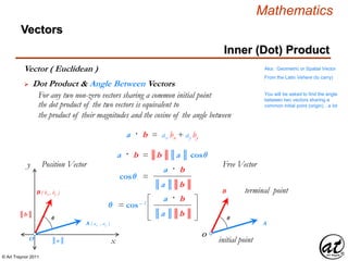 © Art Traynor 2011
Mathematics
Vectors
x
y Position Vector
O initial point
terminal point
Free Vector
A
B
O
A ( ax , ay )
B ( bx , by )
║a ║
║b ║
Vector ( Euclidean )
 Dot Product & Angle Between Vectors
For any two non-zero vectors sharing a common initial point
the dot product of the two vectors is equivalent to
the product of their magnitudes and the cosine of the angle between
Aka: Geometric or Spatial Vector
From the Latin Vehere (to carry)
Inner (Dot) Product
θ θ
a · b = ax bx + ay by
a · b = ║b ║║a ║ cosθ
cosθ =
║a ║║b ║
a · b
You will be asked to find the angle
between two vectors sharing a
common initial point (origin)…a lot
θ = cos– 1
║a ║║b ║
a · b
 