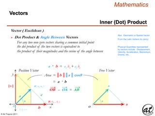 © Art Traynor 2011
Mathematics
Vectors
Aka: Geometric or Spatial Vector
From the Latin Vehere (to carry)
x
y
Position Vector
O
Free Vector
Physical Quantities represented
by vectors include: Displacement,
Velocity, Acceleration, Momentum,
Gravity, etc.
O
A ( a1, a2 )
B ( b1x , by )
a
b
c
A
B
θ θ
║a ║ cos θ
║b ║
Area = ║b ║║a ║ cosθ
= a · b
 Dot Product & Angle Between Vectors
For any two non-zero vectors sharing a common initial point
the dot product of the two vectors is equivalent to
the product of their magnitudes and the cosine of the angle between
Vector ( Euclidean )
a · b = ax bx + ay by
OB – OA = AB
Inner (Dot) Product
 