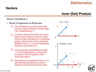 © Art Traynor 2011
Mathematics
Vectors
x
y
Position Vector
O
A ( ax , ay )
B ( bx , by )
a
b
θ
 Vector Component as Projection
Vector ( Euclidean )
Inner (Dot) Product
②
③
④
The intersection of any two vectors with
common origin will feature a shared angle
( the “Angle Between” ).
①
② In Position Vector Form (PVF), the vector
system can be aligned so that the vector
common origin coincides with a coordinate
system origin and one of the vectors (the
Multiplier vector “ b ”) can then be aligned
along the x-coordinate axis
③ In this orientation the Multiplicand vector
“ a ” (if the angle between is acute) will
terminate in the first quadrant of the
coordinate system.
O
A
B
θ
Free Vector
①
④ Note that the X-component of a (i.e. ax) is
geometrically equivalent to a vertical
projection from a onto the X-axis and b
ax
 
