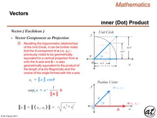 © Art Traynor 2011
Mathematics
Vectors
x
y
Position Vector
O
A ( ax , ay )
B ( bx , by )
a
b
θ
 Vector Component as Projection
Vector ( Euclidean )
Inner (Dot) Product
⑤ Recalling the trigonometric relationships
of the Unit Circle, it can be further noted
that the X-component of a (i.e. ax) –
previously noted to be geometrically
equivalent to a vertical projection from a
onto the X-axis and b – is also
geometrically equivalent to the product of
the length of a (its Magnitude) and the
cosine of the angle formed with the x-axis
ax
2 2
ax + ay║a ║ = ║〈 ax , ay 〉║ =
ax = ║a ║ cosθ
║b ║
1
compb a = a · b
O
U
!
!
cos θ
r = 1 = c
r = c (hyp )
tan θ
sin θ
θ
x
y
a (adj )
b (opp )
Unit Circle
 