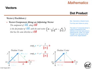 © Art Traynor 2011
Mathematics
Vectors
Aka: Geometric or Spatial Vector
From the Latin Vehere (to carry)
xO
The notion of “component along” is
a direct consequence of the
definition of an inner (dot) product –
relating the two “sides” of a vector
“triangle” via a ratio given by the
cosine of the “angle between”
O
A ( ax , ay )
B ( b1, b2 )
a
b
c
A
Bθ θ
║a ║ cos θ
 Vector Component Along an Adjoining Vector
Vector ( Euclidean )
y
Position Vector
The component of OA along OB
that has the same direction as OB
║b ║
1
compb a = a · b
x
y
Position Vector
║b ║
b
compb a = a ·
Compb a = a ·║b ║
b
is the dot product of OA with the unit vector 1
║u ║
u
║a ║
û = u =( (
Dot Product
 