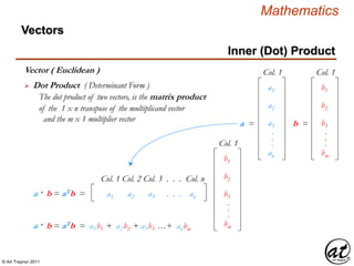 © Art Traynor 2011
Mathematics
Vectors
Col. 1 Col. 2 Col. 3 . . . Col. n
a1 a2 a3 . . . ana · b = aTb =
Col. 1
b1
b2
b3
bm
.
.
.
Vector ( Euclidean )
 Dot Product ( Determinant Form )
The dot product of two vectors, is the matrix product
of the 1 x n transpose of the multiplicand vector
and the m x 1 multiplier vector
Col. 1
b1
b =
b2
b3
bm
.
.
.
Col. 1
a1
a =
a2
a3
an
.
.
.
a · b = aTb = a1b1 + a2b2 + a3b3 …+ anbm
Inner (Dot) Product
 