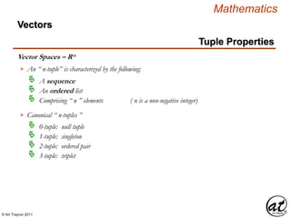 © Art Traynor 2011
Mathematics
Vector Spaces – Rn
Vectors
Tuple Properties
An “ n-tuple” is characterized by the following:
A sequence
An ordered list
Comprising “ n ” elements ( n is a non-negative integer)
Canonical “ n-tuples ”
0-tuple: null tuple
1-tuple: singleton
2-tuple: ordered pair
3-tuple: triplet
 
