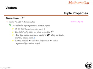 © Art Traynor 2011
Mathematics
Vector Spaces – Rn
Vectors
Vector “ n-tuple ” Representation
An ordered n-tuple represents a vector in n-space
Section 4.1, (Pg. 149)
n Of the form ( ai , ai+1 ,…an – 1 , an )
n The Set of all n-tuples is n-space, denoted by Rn
n An n-tuple can be rendered as a point in Rn whose coordinates
describe a unique vector a
n n-tuples delineate Rn such that all points in Rn can be
represented by a unique n-tuple
Tuple Properties
 