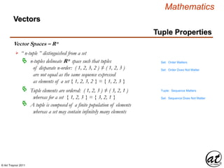 © Art Traynor 2011
Mathematics
Vector Spaces – Rn
Vectors
“ n-tuple ” distinguished from a set
n-tuples delineate Rn space such that tuples
of disparate n-order: ( 1, 2, 3, 2 ) ≠ ( 1, 2, 3 )
are not equal as the same sequence expressed
as elements of a set { 1, 2, 3, 2 } = { 1, 2, 3 }

Tuple elements are ordered: ( 1, 2, 3 ) ≠ ( 3, 2, 1 )
whereas for a set { 1, 2, 3 } = { 3, 2, 1 }

A tuple is composed of a finite population of elements
whereas a set may contain infinitely many elements

Tuple: Sequence Matters
Set: Sequence Does Not Matter
Set: Order Matters
Set: Order Does Not Matter
Tuple Properties
 