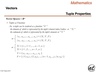 © Art Traynor 2011
Mathematics
Vector Spaces – Rn
Vectors
Tuples as Functions
An n-tuple can be rendered as a function “ F ”
the domain of which is represented by the tuple’s element index/indices or “ X ”
the codomain of which is represented by the tuple’s elements or “ Y ”
X = { i , i + 1 ,…, n – 1 , n }
( ai , ai+1 ,…an – 1 , an ) = ( X , Y , F )
( a1 , a2 ,…, an – 1 , an ) = ( X , Y , F )
X = { 1 , 2 ,…, n – 1 , n }
or
or
Y = { a1 , a2 ,…, an –1 , an }
F = { ( 1, a1 ) , ( 2, a2 ) ,…, ( n – 1, an – 1 ) , ( n, an ) }
Tuple Properties
 