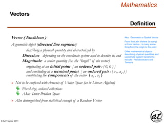 © Art Traynor 2011
Mathematics
Definition
Vectors
Vector ( Euclidean )
A geometric object (directed line segment)
describing a physical quantity and characterized by
Direction: depending on the coordinate system used to describe it; and
Magnitude: a scalar quantity (i.e. the “length” of the vector)
Aka: Geometric or Spatial Vector
originating at an initial point [ an ordered pair : ( 0, 0 ) ]
and concluding at a terminal point [ an ordered pair : ( a1 , a2 ) ]
Other mathematical objects
describing physical quantities and
coordinate system transforms
include: Pseudovectors and
Tensors
 Not to be confused with elements of Vector Space (as in Linear Algebra)
 Fixed-size, ordered collections
 Aka: Inner Product Space
 Also distinguished from statistical concept of a Random Vector
From the Latin Vehere (to carry)
or from Vectus…to carry some-
thing from the origin to the point
constituting the components of the vector 〈 a1 , a2 〉
 