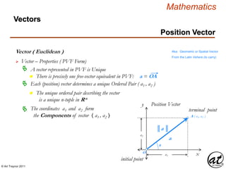 © Art Traynor 2011
Mathematics
Vectors
Vector ( Euclidean ) Aka: Geometric or Spatial Vector
From the Latin Vehere (to carry)
 Vector – Properties ( PVF Form)
Each (position) vector determines a unique Ordered Pair ( a1 , a2 )
The coordinates a1 and a2 form
the Components of vector 〈 a1 , a2 〉
x
y Position Vector
║a ║
O
θ
A ( a1, a2 )
initial point
terminal point
a
a1
a2


Position Vector
 A vector represented in PVF is Unique
n There is precisely one free-vector equivalent in PVF: a = OA
n The unique ordered pair describing the vector
is a unique n-tuple in Rn
 