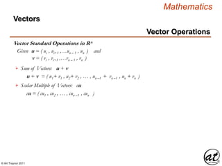 © Art Traynor 2011
Mathematics
Vector Standard Operations in Rn
Vectors
Sum of Vectors: u + v
u + v = ( u1+ v1 , u2+ v2 , … , un –1 + vn –1 , un + vn )
Given u = ( ui , ui+1 ,…un – 1 , un ) and
v = ( vi , vi+1 ,…vn – 1 , vn )
Scalar Multiple of Vectors: cu
cu = ( cu1 , cu2 , … , cun –1 , cun )
Vector Operations
 