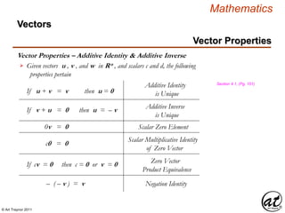 © Art Traynor 2011
Mathematics
Vector Properties – Additive Identity & Additive Inverse
Vectors
Vector Properties
Given vectors u , v , and w in Rn , and scalars c and d, the following
properties pertain

0v = 0 Scalar Zero Element
If u + v = v then u = 0
Additive Identity
is Unique
If v + u = 0 then u = – v Additive Inverse
is Unique
c0 = 0
Scalar Multiplicative Identity
of Zero Vector
If cv = 0 then c = 0 or v = 0 Zero Vector
Product Equivalence
– ( – v ) = v Negation Identity
Section 4.1, (Pg. 151)
 