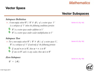 © Art Traynor 2011
Mathematics
Vector Subspaces
Subspace Definition
A non-empty subset W ( W ≠  ) of a vector space V
is a subspace of V when the following conditions pertain:

W is a vector space under addition in V
W is a vector space under scalar multiplication in V
Subspace Test
For a non-empty subset W ( W ≠  ) of a vector space V,
W is a subspace of V if-and-only if the following pertain:

If u and v are in W, then u + v is in W
If u is in W and c is any scalar, then cu is in W
Zero Subspace
W = { 0 }
Section 4.3, (Pg. 162)
Section 4.3, (Pg. 162)
Section 4.3, (Pg. 163)
Vector Space
 