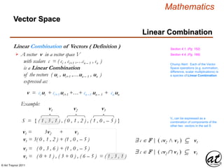 © Art Traynor 2011
Mathematics
Linear Combination of Vectors ( Definition )
A vector v in a vector space V
with scalars c = ( ci , ci+1 ,…cn – 1 , cn )
is a Linear Combination
of the vectors ( ui , ui+1 ,…un – 1 , un )
expressed as:

v = ci ui + ci+1 ui+1 +…+ cn –1 un – 1 + cn un
Section 4.1, (Pg. 152)
Section 4.4, (Pg. 169)
Linear Combination
Example:
S = { ( 1 , 3 , 1 ) , ( 0 , 1 , 2 ) , ( 1 , 0 , – 5 ) }
v1 v2 v3
v1 = 3v2 + v3
v1 = 3( 0 , 1 , 2 ) + (1 , 0 , – 5 )
v1 = ( 0 , 3 , 6 ) + (1 , 0 , – 5 )
v1 = ( 0 + 1 ) , ( 3 + 0 ) , ( 6 – 5 ) = ( 1 , 3 , 1 )
V1 can be expressed as a
combination of components of the
other two vectors in the set S
$ c  F | ( cv2 v3 )  v1
$ c  F | ( cv2  v3 )  v1
Chump Alert: Each of the Vector
Space operations (e.g. summation,
difference, scalar multiplications) is
a species of Linear Combination
Vector Space
 