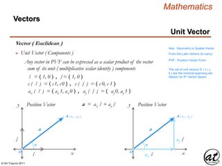 © Art Traynor 2011
Mathematics
Vectors
Vector ( Euclidean )
Aka: Geometric or Spatial Vector
From the Latin Vehere (to carry)
x
y Position Vector
O
θ
A ( ax , ay )
 Unit Vector ( Components )
Any vector in PVF can be expressed as a scalar product of the vector
sum of its unit ( multiplicative scalar identity ) components
î = 〈 1, 0 〉 , ĵ = 〈 1, 0 〉
a
ĵ
î x
y Position Vector
O
θ
A ( ax , ay )
ay ĵ
ax î
a
a = ax î + ay ĵ
PVF: Position Vector Form
c ( î ) = 〈 c1, c0 〉 , c ( ĵ ) = 〈 c 0, c 1 〉
ax ( î ) = 〈 ax 1, ax 0 〉 , ay ( ĵ ) = 〈 ay 0, ay 1 〉
Unit Vector
The set of unit vectors S = { i, j,
k } are the minimal spanning set
(Basis) for Rn Vector Space
 