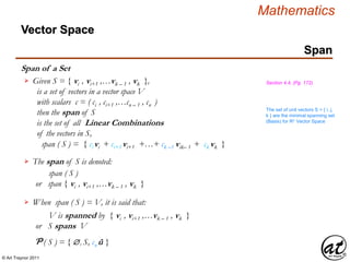 © Art Traynor 2011
Mathematics
Span of a Set
Given S = { vi , vi+1 ,…vk – 1 , vk },
is a set of vectors in a vector space V
with scalars c = ( ci , ci+1 ,…cn – 1 , cn )
then the span of S
is the set of all Linear Combinations
of the vectors in S,

span ( S ) = { ci vi + ci+1 vi+1 +…+ ck –1 vik– 1 + ck vk }
Section 4.4, (Pg. 172)
The span of S is denoted:
span ( S )
or span { vi , vi+1 ,…vk – 1 , vk }
When span ( S ) = V, it is said that:
V is spanned by { vi , vi+1 ,…vk – 1 , vk }
or S spans V
Span
P ( S ) = { , S, cn û }
The set of unit vectors S = { i, j,
k } are the minimal spanning set
(Basis) for Rn Vector Space
Vector Space
 