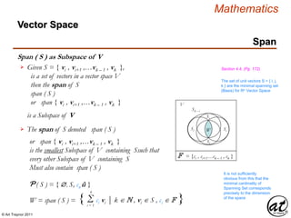 © Art Traynor 2011
Mathematics
Span ( S ) as Subspace of V
Span
Given S = { vi , vi+1 ,…vk – 1 , vk },
is a set of vectors in a vector space V
then the span of S
span ( S )
or span { vi , vi+1 ,…vk – 1 , vk }
is a Subspace of V
 Section 4.4, (Pg. 172)
The span of S denoted span ( S )
or span { vi , vi+1 ,…vk – 1 , vk }
is the smallest Subspace of V containing Ssuch that
every other Subspace of V containing S
Must also contain span ( S )
It is not sufficiently
obvious from this that the
minimal cardinality of
Spanning Set corresponds
precisely to the dimension
of the space
The set of unit vectors S = { i, j,
k } are the minimal spanning set
(Basis) for Rn Vector Space
P ( S ) = { , S, cn û }
W = span ( S ) = { Σ ci vi | k  N , vi  S , ci  F }i = 1
k
V
Sk – i
SiSi W
Si
Si
F = {ci , ci+1…ck – 1 , ck }
Vector Space
 