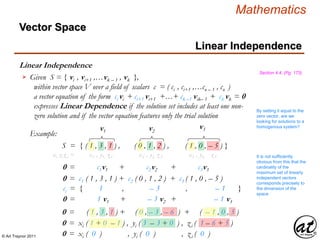 © Art Traynor 2011
Mathematics
Linear Independence
Linear Independence
Section 4.4, (Pg. 173)
Given S = { vi , vi+1 ,…vk – 1 , vk },
within vector space V over a field of scalars c = ( ci , ci+1 ,…cn – 1 , cn )
a vector equation of the form ci vi + ci+1 vi+1 +…+ ck –1 vik– 1 + ck vk = 0
expresses Linear Dependence if the solution set includes at least one non-
zero solution and if the vector equation features only the trial solution

By setting it equal to the
zero vector, are we
looking for solutions to a
homogenous system?
Example:
S = { ( 1 , 3 , 1 ) , ( 0 , 1 , 2 ) , ( 1 , 0 , – 5 ) }
v1 v2
v3
0 = c1v1 + c2v2 + c3v3
0 = c1 ( 1 , 3 , 1 ) + c2 ( 0 , 1 , 2 ) + c3 ( 1 , 0 , – 5 )
ci = { 1 , – 3 , – 1 }
0 = ( 1 , 3 , 1 ) + ( 0 , – 3 , – 6 ) + ( – 1 , 0 , 5 )
0 = xi ( 1 + 0 – 1 ) , yi ( 3 – 3 + 0 ) , zi ( 1 – 6 + 5 )
0 = xi ( 0 ) , yi ( 0 ) , zi ( 0 )
It is not sufficiently
obvious from this that the
cardinality of the
maximum set of linearly
independent vectors
corresponds precisely to
the dimension of the
space
0 = 1 v1 + – 3 v2 + – 1 v3
xi yi zi = x1 , y1, z1 x2 , y2, z2 x3 , y3, z3
Vector Space
 