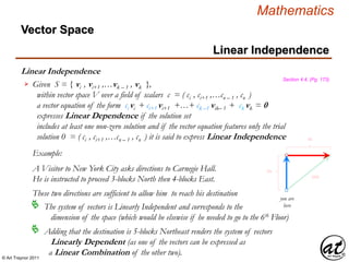 © Art Traynor 2011
Mathematics
Linear Independence
Linear Independence
Section 4.4, (Pg. 173)
Given S = { vi , vi+1 ,…vk – 1 , vk },
within vector space V over a field of scalars c = ( ci , ci+1 ,…cn – 1 , cn )
a vector equation of the form ci vi + ci+1 vi+1 +…+ ck –1 vik– 1 + ck vk = 0
expresses Linear Dependence if the solution set
includes at least one non-zero solution and if the vector equation features only the trial
solution 0 = ( ci , ci+1 ,…cn – 1 , cn ) it is said to express Linear Independence

Example:
A Visitor to New York City asks directions to Carnegie Hall.
He is instructed to proceed 3-blocks North then 4-blocks East.
you are
here
3N
4E
5NE
These two directions are sufficient to allow him to reach his destination
The system of vectors is Linearly Independent and corresponds to the
dimension of the space (which would be elsewise if he needed to go to the 6th Floor)

Adding that the destination is 5-blocks Northeast renders the system of vectors
Linearly Dependent (as one of the vectors can be expressed as
a Linear Combination of the other two).

Vector Space
 