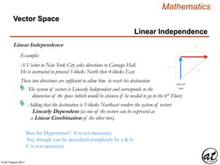 © Art Traynor 2011
Mathematics
Linear Independence
Linear Independence
Example:
A Visitor to New York City asks directions to Carnegie Hall.
He is instructed to proceed 3-blocks North then 4-blocks East.
you are
here
3N
4E
5NE
These two directions are sufficient to allow him to reach his destination
The system of vectors is Linearly Independent and corresponds to the
dimension of the space (which would be elsewise if he needed to go to the 6th Floor)

Adding that the destination is 5-blocks Northeast renders the system of vectors
Linearly Dependent (as one of the vectors can be expressed as
a Linear Combination of the other two).

Vector Space
Ban the Hypotenuse! It is not necessary.
Any triangle can be described completely by a & b.
C is not necessary
 