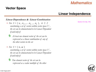 © Art Traynor 2011
Mathematics
Linear Dependence & Linear Combination
Linear Independence
Section 4.4, (Pg. 176)
For S = { vi , vi+1 ,…vk – 1 , vk }, k ≥ 2
constituting a set of vectors within vector space V ,
the set can be demonstrated to be Linear Dependent
if-and-only-if

 At least one element vector of the set can be
expressed as a linear combination of any of
the other vectors in the set
For S = { v , u }
constituting a set of vectors within vector space V ,
the set can be demonstrated to be Linear Dependent
if-and-only-if

 One element vector of the set can be
expressed as a scalar multiple of the other
Vector Space
 