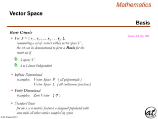 © Art Traynor 2011
Mathematics
Basis Criteria
Basis
Section 4.5, (Pg. 180)
For S = { vi , vi+1 ,…vk – 1 , vk },
constituting a set of vectors within vector space V ,
the set can be demonstrated to form a Basis for the
vector set if

 S spans V
 S is Linear Independent
Infinite Dimensional
examples: Vector Space P ( all polynomials )
Vector Space C ( all continuous functions)

Finite Dimensional
examples: Zero Vector { 0 }

Standard Basis
for an n x n matrix features a diagonal populated with
ones with all other entries occupied by zeros

Vector Space
 