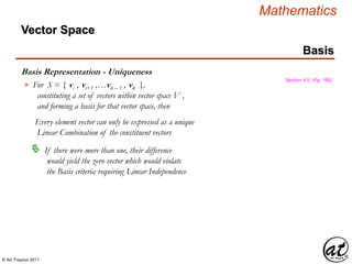© Art Traynor 2011
Mathematics
Basis Representation - Uniqueness
Basis
Section 4.5, (Pg. 182)
For S = { vi , vi+1 ,…vk – 1 , vk },
constituting a set of vectors within vector space V ,
and forming a basis for that vector space, then
Every element vector can only be expressed as a unique
Linear Combination of the constituent vectors

 If there were more than one, their difference
would yield the zero vector which would violate
the Basis criteria requiring Linear Independence
Vector Space
 