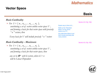 © Art Traynor 2011
Mathematics
Basis Cardinality
Basis
Section 4.5, (Pg. 184)
For S = { vi , vi+1 ,…vn – 1 , vn },
constituting a set of vectors within vector space V ,
and forming a basis for that vector space with precisely
“ n ” vectors, then
Every basis for V will include precisely “ n ” vectors

Basis Cardinality - Maximum
For S = { vi , vi+1 ,…vn – 1 , vn },
constituting a set of vectors within vector space V ,
and forming a basis for that vector space, then
any set in Rn with k vectors, where k > n
will be Linear Dependent

Section 4.5, (Pg. 183)
Vector Space
Easier way to think of it…
Refer to the “Standard
Basis” for the vector
space (e.g. R3)
Any alternative Basis must
then include precisely that
many vectors
 