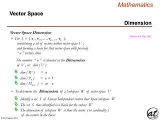 © Art Traynor 2011
Mathematics
Vector Space Dimension
Vector Space
Dimension
Section 4.5, (Pg. 185)
For S = { vi , vi+1 ,…vk – 1 , vk },
constituting a set of vectors within vector space V ,
and forming a basis for that vector space with precisely
“ n ” vectors, then
The number “ n ” is denoted as the Dimension
of V , or dim ( V )

 dim ( Rn ) = n
 dim ( Pn ) = n + 1
 dim ( Mm,n ) = m · n
To determine the Dimension of a Subspace W of vector space V
 Identify a set S of Linear Independent vectors that Span subspace W
 The set S thus identified is a Basis for the subset W
 The dimension of subspace W is thus the count ( or cardinality )
of the vectors in the Basis
 
