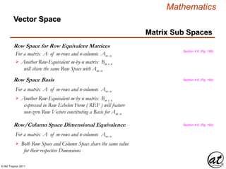 © Art Traynor 2011
Mathematics
Row Space for Row Equivalent Matrices
Matrix Sub Spaces
Section 4.6, (Pg. 190)
Another Row-Equivalent m-by-n matrix Bm x n
will share the same Row Space with Amx n

Vector Space
Row Space Basis Section 4.6, (Pg. 190)
For a matrix A of m-rows and n-columns Amx n
Another Row-Equivalent m-by-n matrix Bm x n
expressed in Row Echelon Form ( REF ) will feature
non-zero Row Vectors constituting a Basis for Amx n

For a matrix A of m-rows and n-columns Amx n
Row/Column Space Dimensional Equivalence Section 4.6, (Pg. 192)
Both Row Space and Column Space share the same value
for their respective Dimensions

For a matrix A of m-rows and n-columns Amx n
 