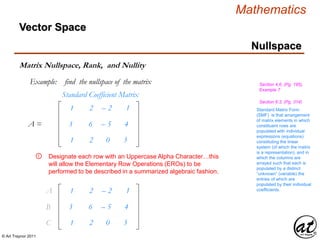 © Art Traynor 2011
Mathematics
1
3
1
2
6
2
– 2
– 5
0
1
4
3
Standard Coefficient Matrix
Nullspace
Vector Space
Matrix Nullspace, Rank, and Nullity
Example: find the nullspace of the matrix
A =
Standard Matrix Form
(SMF) is that arrangement
of matrix elements in which
constituent rows are
populated with individual
expressions (equations)
constituting the linear
system (of which the matrix
is a representation), and in
which the columns are
arrayed such that each is
populated by a distinct
“unknown” (variable) the
entries of which are
populated by their individual
coefficients.
Section 6.3, (Pg. 314)
Section 4.6, (Pg. 195),
Example 7
Designate each row with an Uppercase Alpha Character…this
will allow the Elementary Row Operations (EROs) to be
performed to be described in a summarized algebraic fashion.
①
1
3
1
2
6
2
– 2
– 5
0
1
4
3
A1
B1
C1
 