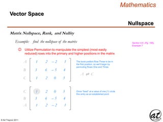 © Art Traynor 2011
Mathematics
Nullspace
Vector Space
Matrix Nullspace, Rank, and Nullity
Example: find the nullspace of the matrix Section 4.6, (Pg. 195),
Example 7
Utilize Permutation to manipulate the simplest (most easily
reduced) rows into the primary and higher positions in the matrix
1
3
1
2
6
2
– 2
– 5
0
1
4
3
A1
B1
C1
②
3
1
6
2
– 5
0
4
3
B1
C1
The book prefers Row Three to be in
the first position, so we’ll begin by
permuting Rows One and Three
A ⇌ C1
1 2 – 2 1A1
Once “fixed” at a value of one (1) circle
this entry as an established pivot
 