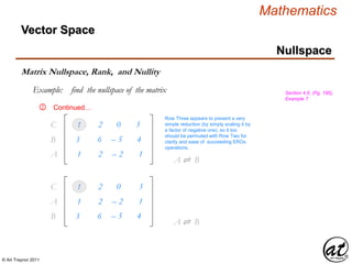 © Art Traynor 2011
Mathematics
Nullspace
Vector Space
Matrix Nullspace, Rank, and Nullity
Example: find the nullspace of the matrix Section 4.6, (Pg. 195),
Example 7
Continued…②
3
1
6
2
– 5
0
4
3
B1
C1
1 2 – 2 1A1
A ⇌ B1
3
1
6
2
– 5
0
4
3
B1
C1
1 2 – 2 1A1
Row Three appears to present a very
simple reduction (by simply scaling it by
a factor of negative one), so it too
should be permuted with Row Two for
clarity and ease of succeeding EROs
operations.
A ⇌ B1
 