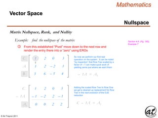 © Art Traynor 2011
Mathematics
Nullspace
Vector Space
Matrix Nullspace, Rank, and Nullity
Example: find the nullspace of the matrix Section 4.6, (Pg. 195),
Example 7
From this established “Pivot” move down to the next row and
render the entry there into a “zero” using EROs
1
③
So now we perform our first real
operation on the system. It can be noted
“by inspection” that Row Two scaled by a
factor of – 1 can make quick work of
yielding zeros just where we want them
– 1A1 = A1
3 6
2
– 5
0
4
3
B1
C1
1 2 – 2 1A1
– 1 – 2 2 – 1– 1A1
1 2 0 3C1
0 0 2 2A1
Adding the scaled Row Two to Row One
we get a cleaned up replacement for Row
Two in the next evolution of the GJE
reduction
C2 – 1A1 = A1
 